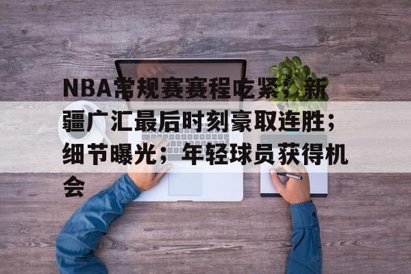 雷速体育-关于NBA常规赛赛程吃紧；新疆广汇最后时刻豪取连胜；细节曝光；年轻球员获得机会的信息